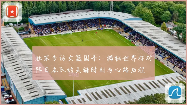 独家专访女篮国手：揭秘世界杯对阵日本队的关键时刻与心路历程