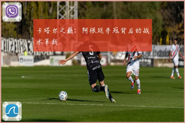 卡塔尔之巅：阿根廷夺冠背后的战术革新