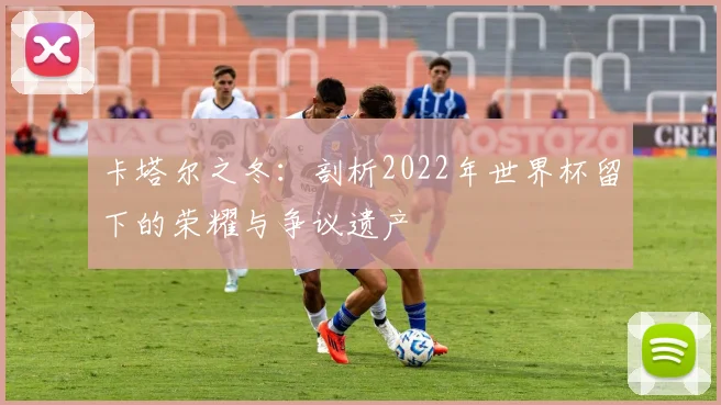 卡塔尔之冬：剖析2022年世界杯留下的荣耀与争议遗产