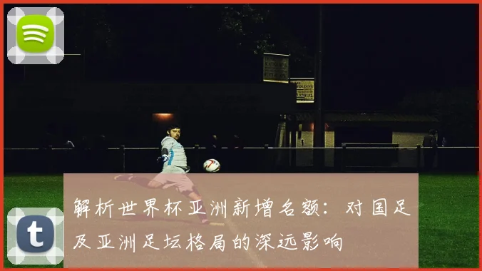 解析世界杯亚洲新增名额：对国足及亚洲足坛格局的深远影响