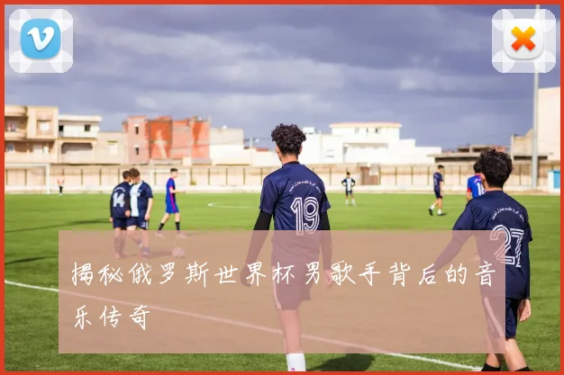 揭秘俄罗斯世界杯男歌手背后的音乐传奇