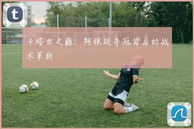 卡塔尔之巅：阿根廷夺冠背后的战术革新