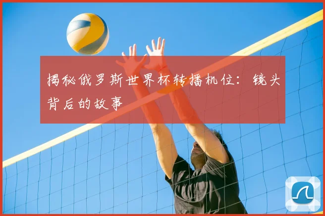 揭秘俄罗斯世界杯转播机位：镜头背后的故事