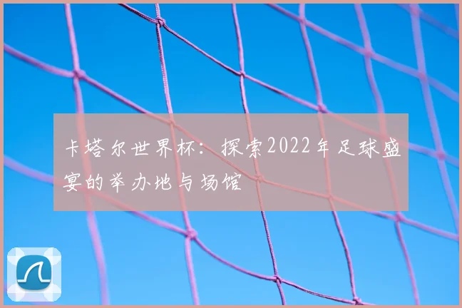 卡塔尔世界杯：探索2022年足球盛宴的举办地与场馆