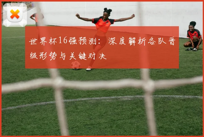 世界杯16强预测:深度解析各队晋级形势与关键对决